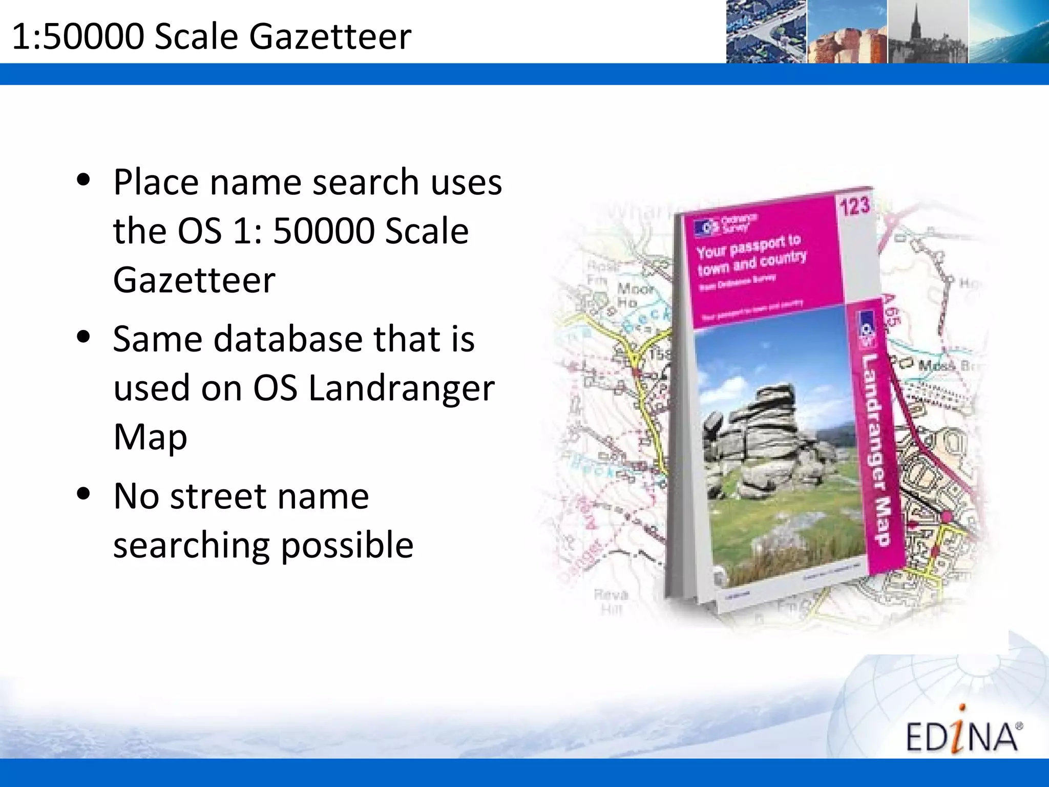 1:50000 Scale Gazetteer


   • Place name search uses
     the OS 1: 50000 Scale
     Gazetteer
   • Same database that is
     used on OS Landranger
     Map
   • No street name
     searching possible
 