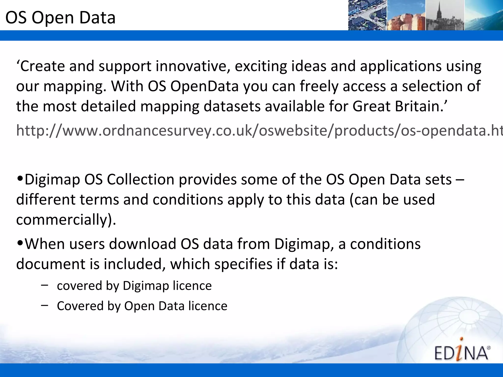 OS Open Data

 ‘Create and support innovative, exciting ideas and applications using
 our mapping. With OS OpenData you can freely access a selection of
 the most detailed mapping datasets available for Great Britain.’
 http://www.ordnancesurvey.co.uk/oswebsite/products/os-opendata.ht

 •Digimap OS Collection provides some of the OS Open Data sets –
 different terms and conditions apply to this data (can be used
 commercially).
 •When users download OS data from Digimap, a conditions
 document is included, which specifies if data is:
    – covered by Digimap licence
    – Covered by Open Data licence
 