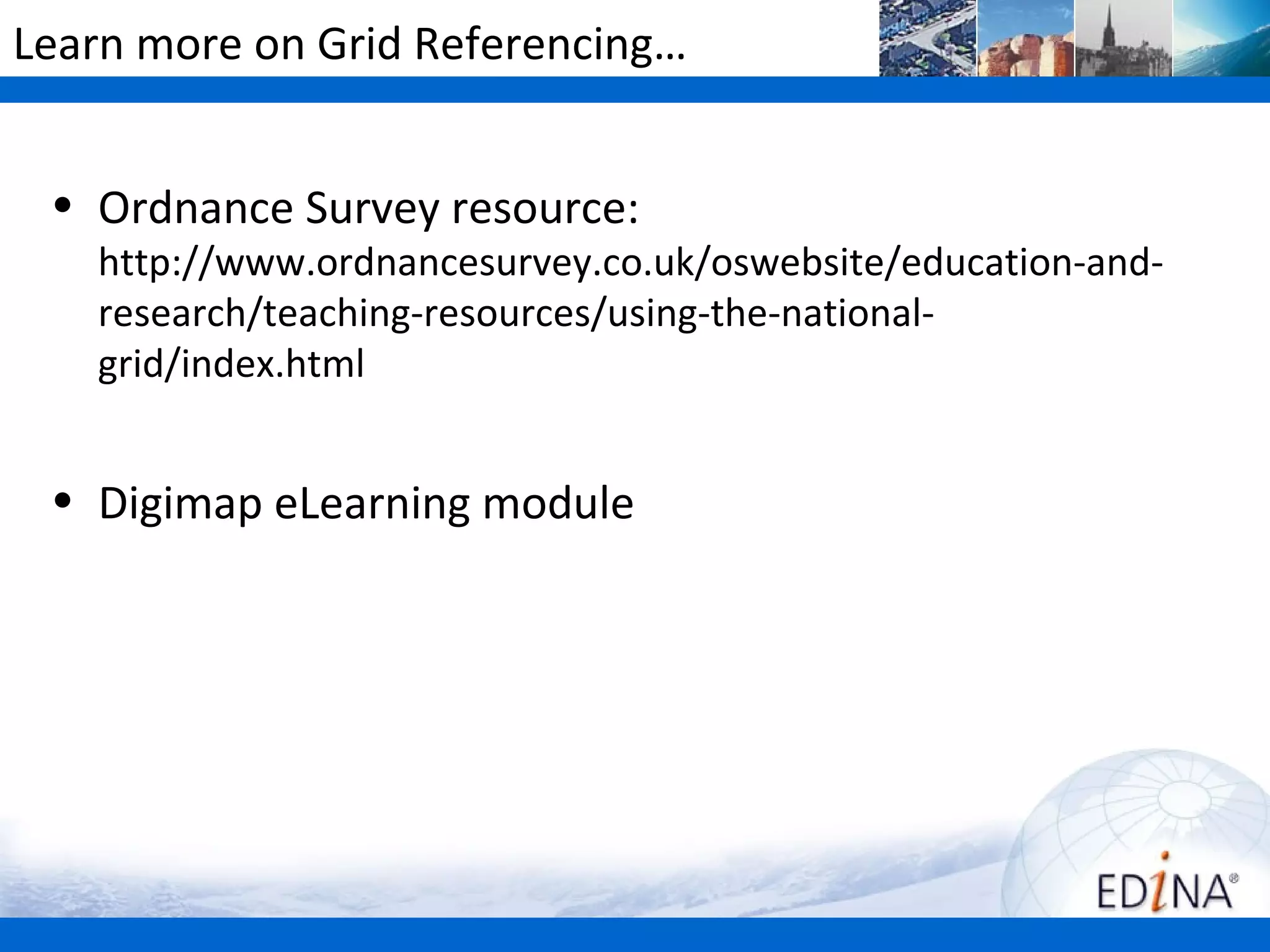 Learn more on Grid Referencing…


 • Ordnance Survey resource:
   http://www.ordnancesurvey.co.uk/oswebsite/education-and-
   research/teaching-resources/using-the-national-
   grid/index.html


 • Digimap eLearning module
 