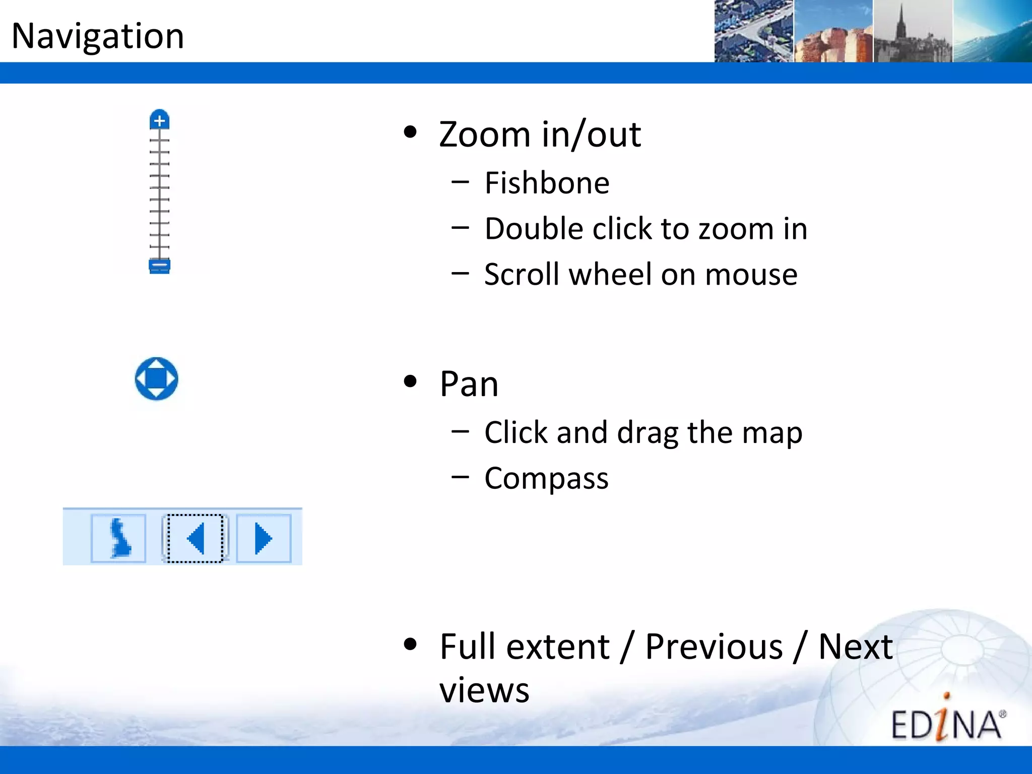 Navigation

             • Zoom in/out
                – Fishbone
                – Double click to zoom in
                – Scroll wheel on mouse


             • Pan
                – Click and drag the map
                – Compass



             • Full extent / Previous / Next
               views
 