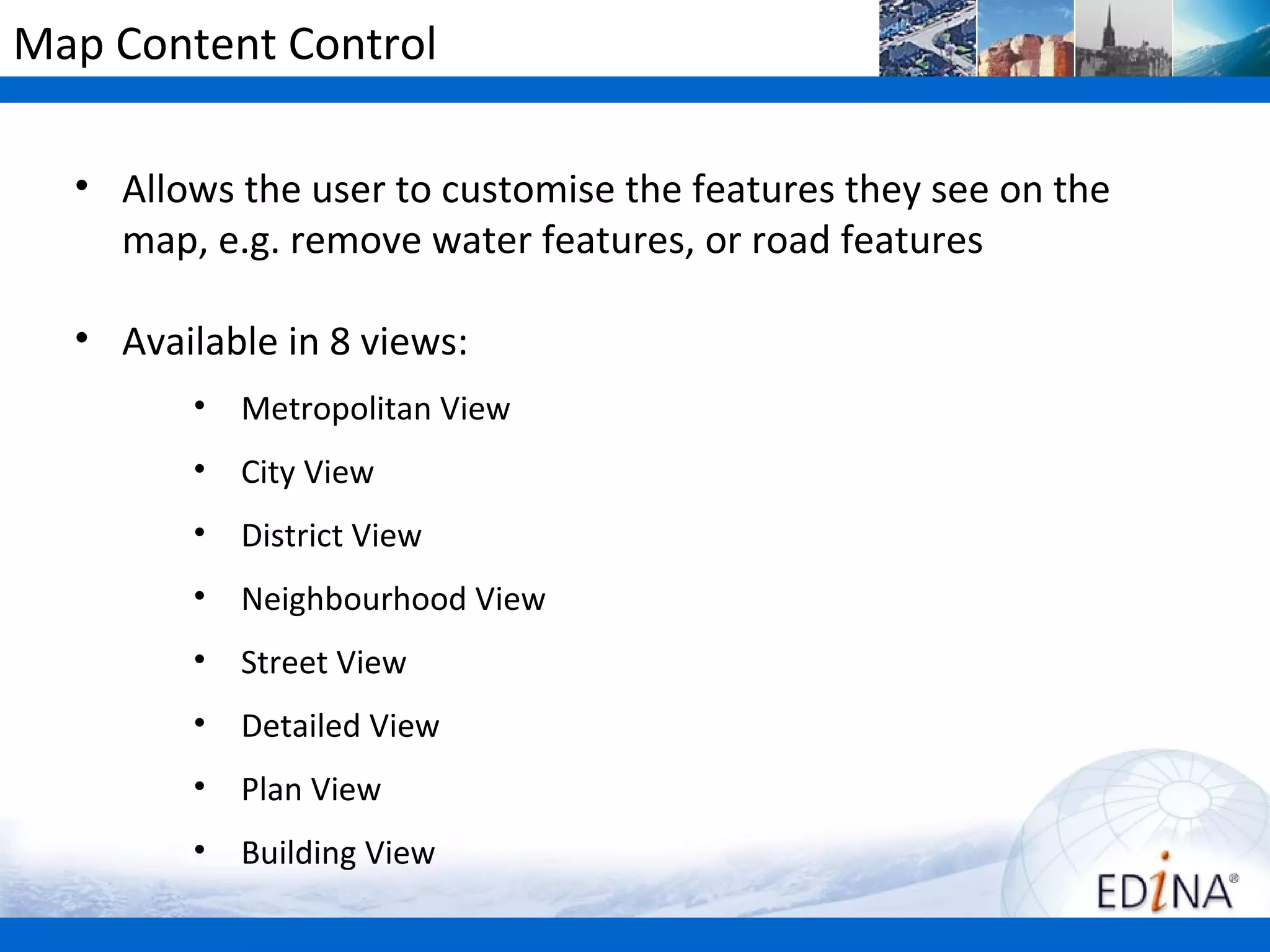 Map Content Control

  • Allows the user to customise the features they see on the
    map, e.g. remove water features, or road features

  • Available in 8 views:
        •   Metropolitan View
        •   City View
        •   District View
        •   Neighbourhood View
        •   Street View
        •   Detailed View
        •   Plan View
        •   Building View
 