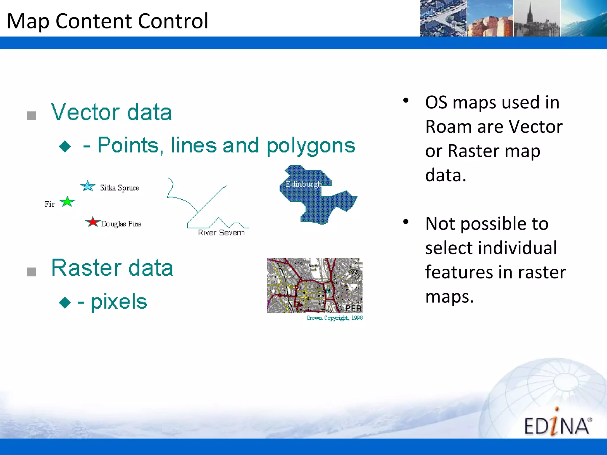 Map Content Control


                      • OS maps used in
                        Roam are Vector
                        or Raster map
                        data.

                      • Not possible to
                        select individual
                        features in raster
                        maps.
 