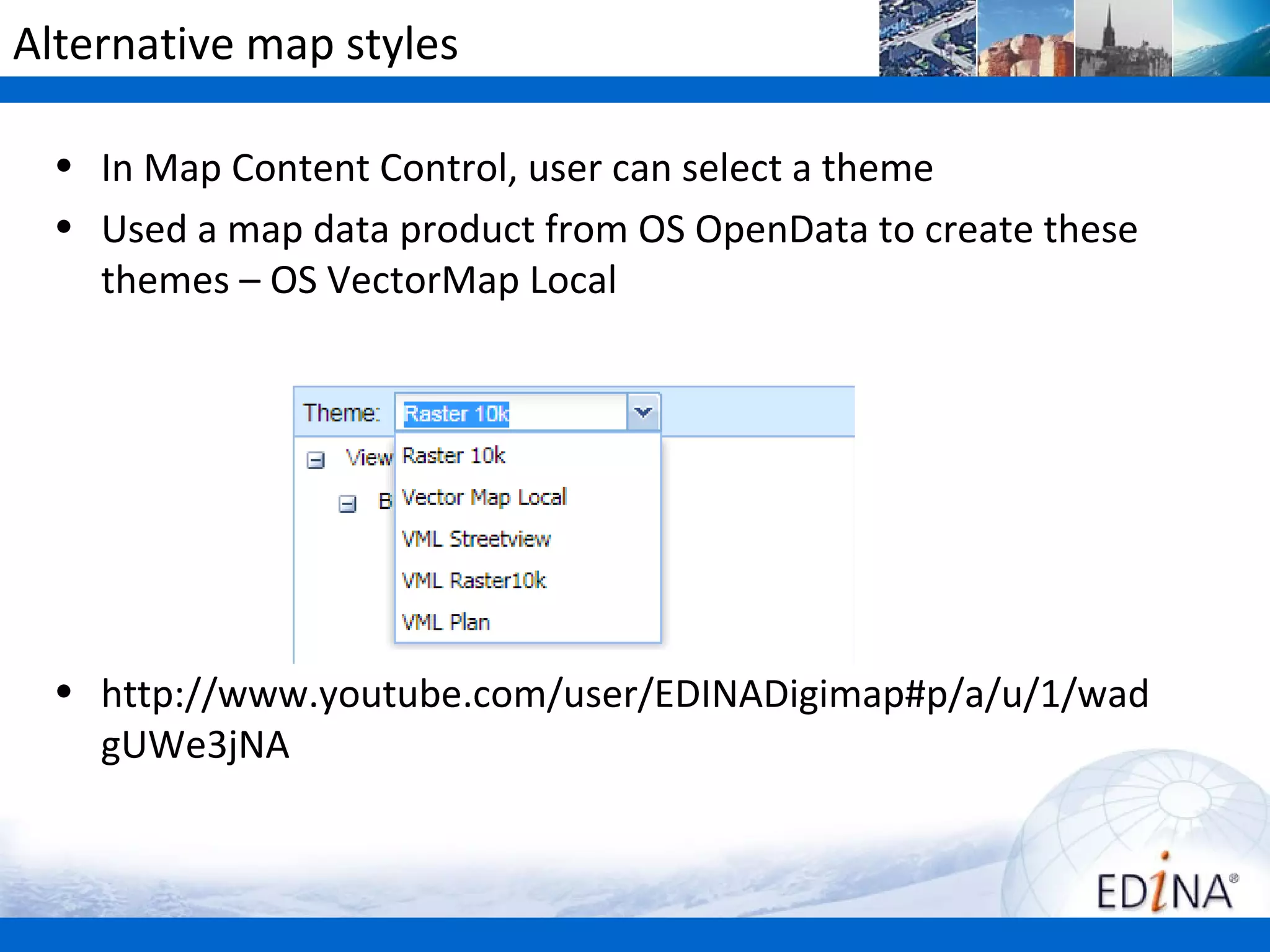 Alternative map styles

  • In Map Content Control, user can select a theme
  • Used a map data product from OS OpenData to create these
    themes – OS VectorMap Local




  • http://www.youtube.com/user/EDINADigimap#p/a/u/1/wad
    gUWe3jNA
 
