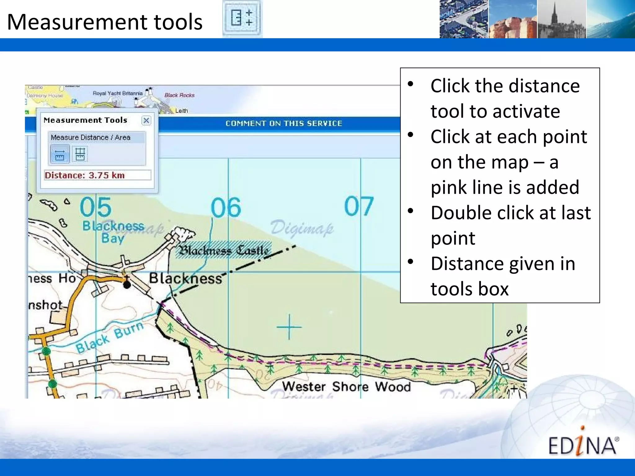 Measurement tools

                    • Click the distance
                      tool to activate
                    • Click at each point
                      on the map – a
                      pink line is added
                    • Double click at last
                      point
                    • Distance given in
                      tools box
 