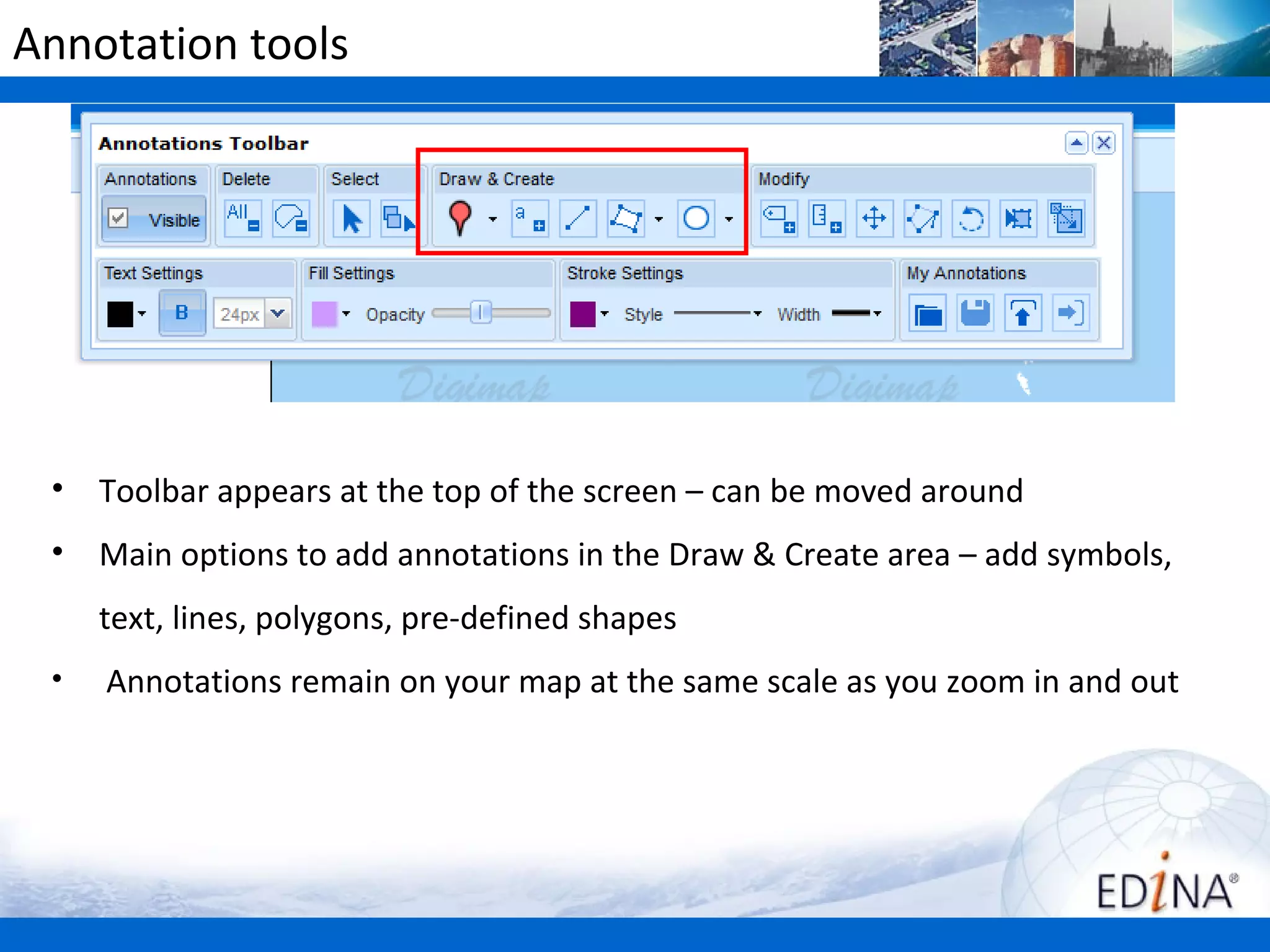 Annotation tools




 •   Toolbar appears at the top of the screen – can be moved around
 •   Main options to add annotations in the Draw & Create area – add symbols,
     text, lines, polygons, pre-defined shapes
 •   Annotations remain on your map at the same scale as you zoom in and out
 