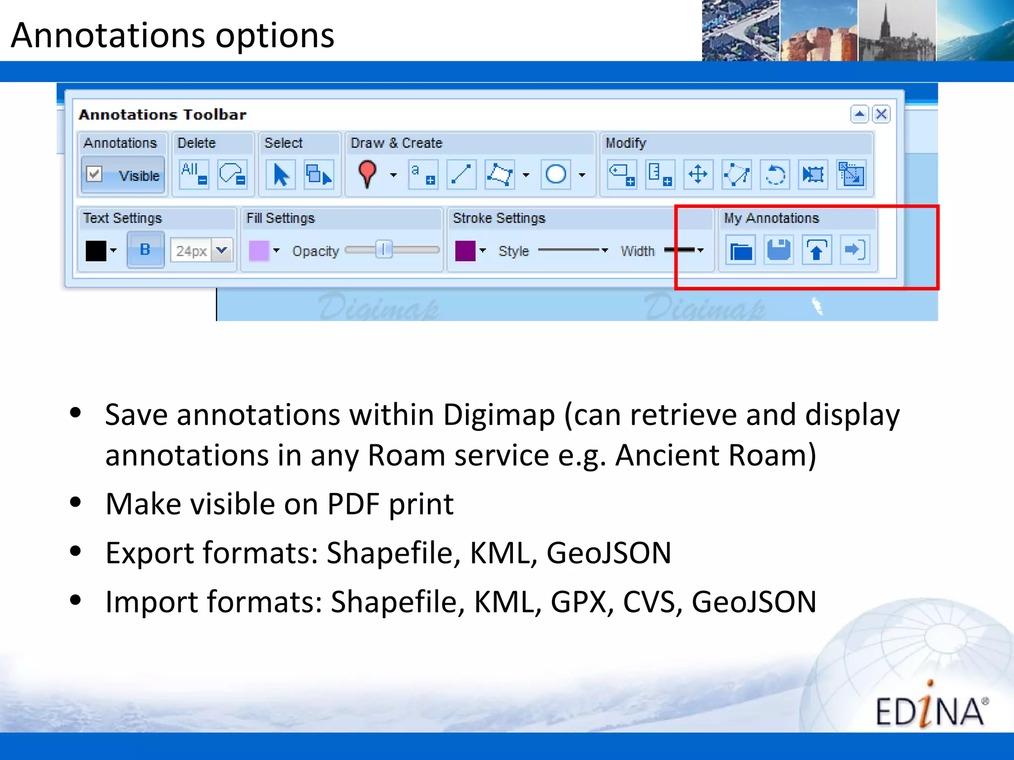 Annotations options




   • Save annotations within Digimap (can retrieve and display
     annotations in any Roam service e.g. Ancient Roam)
   • Make visible on PDF print
   • Export formats: Shapefile, KML, GeoJSON
   • Import formats: Shapefile, KML, GPX, CVS, GeoJSON
 