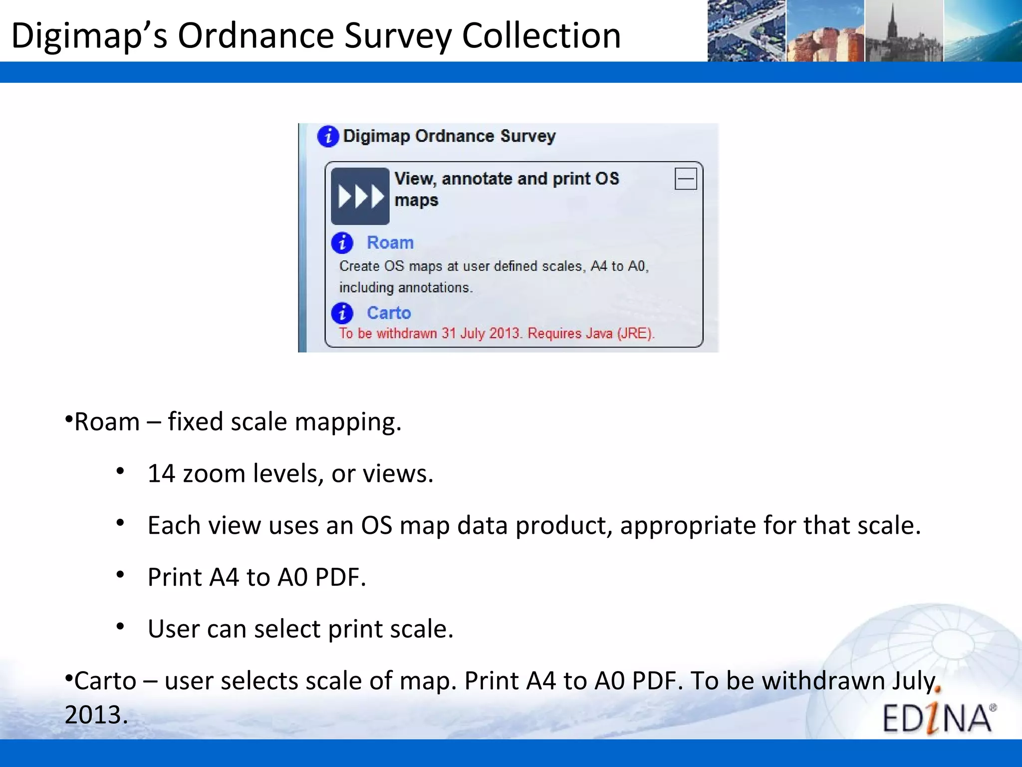 Digimap’s Ordnance Survey Collection




   •Roam – fixed scale mapping.
       • 14 zoom levels, or views.
       • Each view uses an OS map data product, appropriate for that scale.
       • Print A4 to A0 PDF.
       • User can select print scale.
   •Carto – user selects scale of map. Print A4 to A0 PDF. To be withdrawn July
   2013.
 