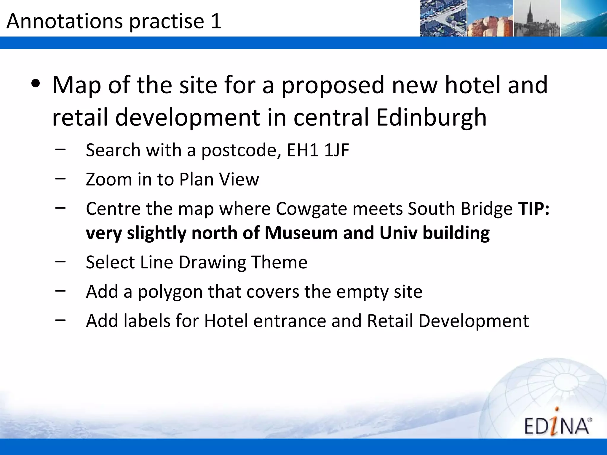 Annotations practise 1

  • Map of the site for a proposed new hotel and
    retail development in central Edinburgh
     –   Search with a postcode, EH1 1JF
     –   Zoom in to Plan View
     –   Centre the map where Cowgate meets South Bridge TIP:
         very slightly north of Museum and Univ building
     –   Select Line Drawing Theme
     –   Add a polygon that covers the empty site
     –   Add labels for Hotel entrance and Retail Development
 