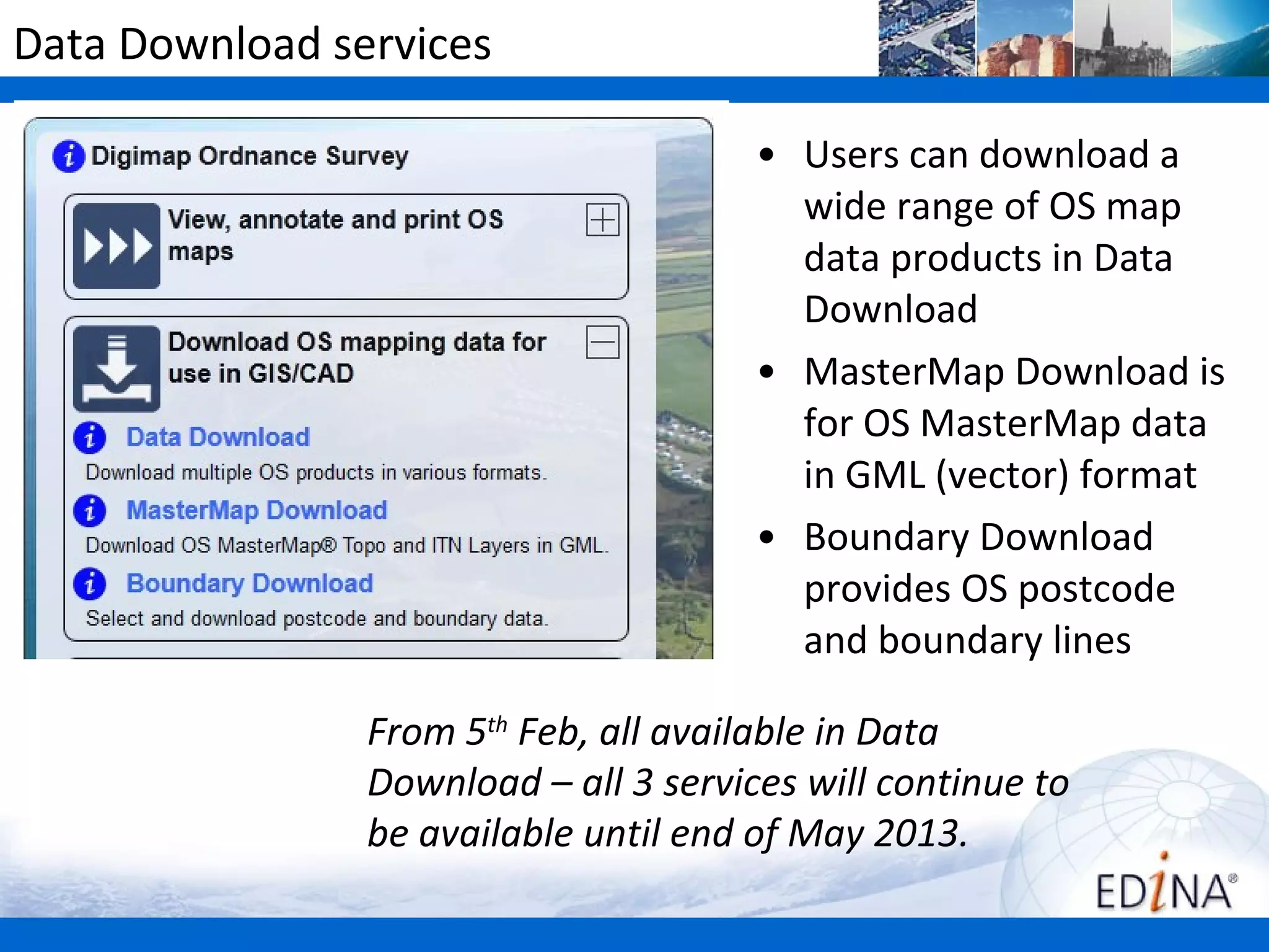 Data Download services

                                       • Users can download a
                                         wide range of OS map
                                         data products in Data
                                         Download
                                       • MasterMap Download is
                                         for OS MasterMap data
                                         in GML (vector) format
                                       • Boundary Download
                                         provides OS postcode
                                         and boundary lines

                From 5th Feb, all available in Data
                Download – all 3 services will continue to
                be available until end of May 2013.
 