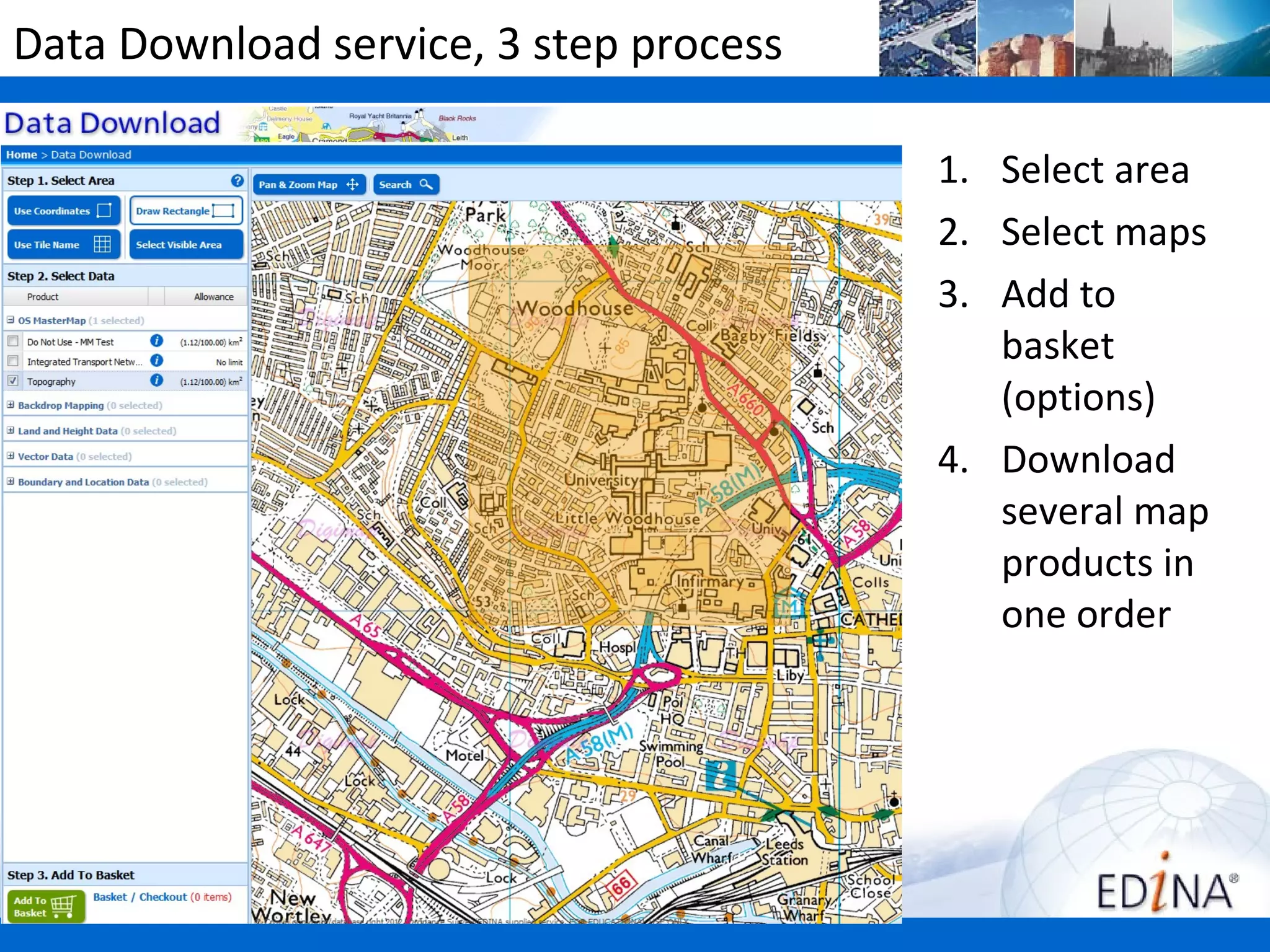 Data Download service, 3 step process

                                        1. Select area
                                        2. Select maps
                                        3. Add to
                                           basket
                                           (options)
                                        4. Download
                                           several map
                                           products in
                                           one order
 