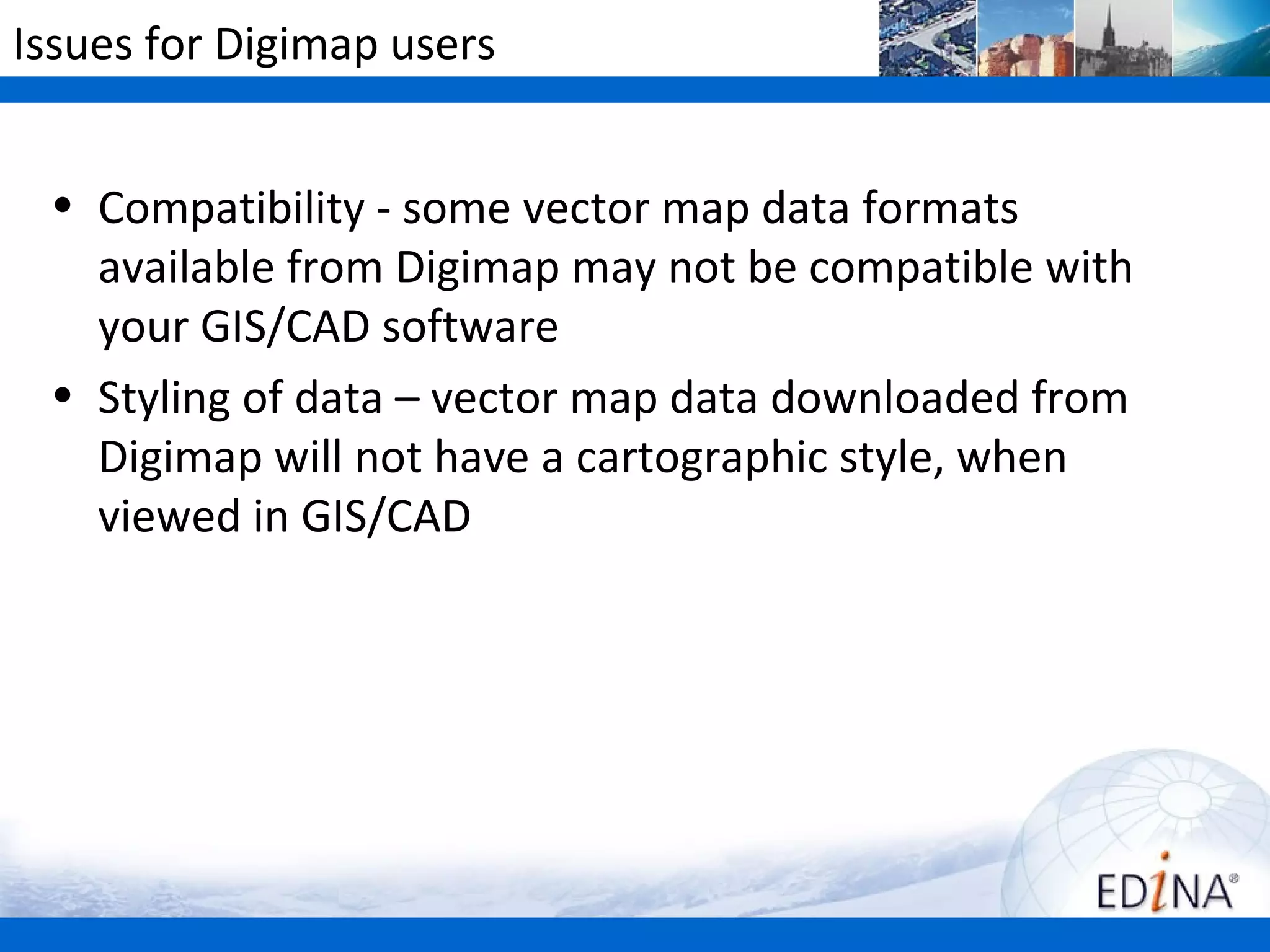 Issues for Digimap users


 • Compatibility - some vector map data formats
   available from Digimap may not be compatible with
   your GIS/CAD software
 • Styling of data – vector map data downloaded from
   Digimap will not have a cartographic style, when
   viewed in GIS/CAD
 