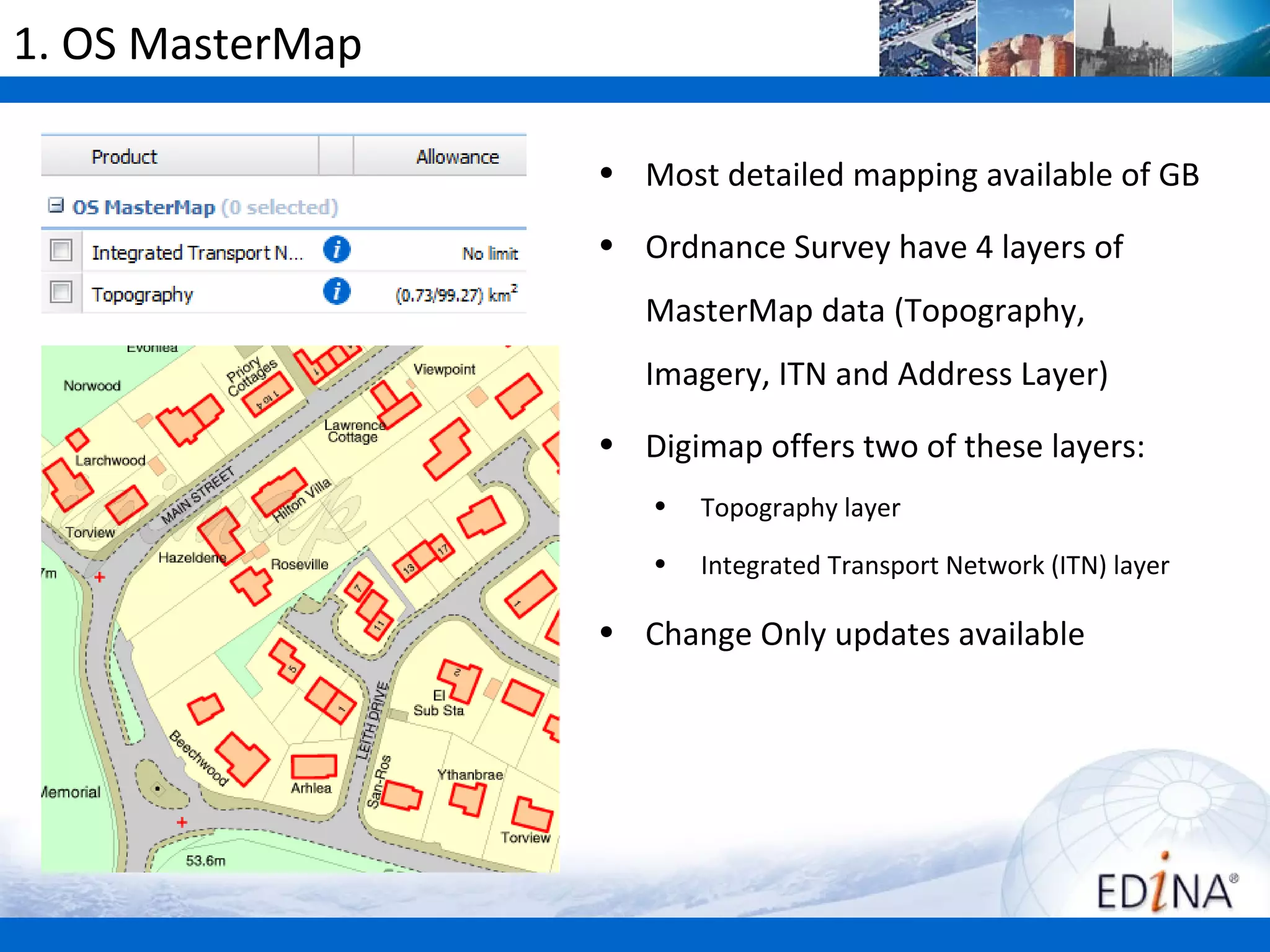 1. OS MasterMap

                  • Most detailed mapping available of GB

                  • Ordnance Survey have 4 layers of
                     MasterMap data (Topography,
                     Imagery, ITN and Address Layer)
                  • Digimap offers two of these layers:
                     •   Topography layer
                     •   Integrated Transport Network (ITN) layer

                  • Change Only updates available
 