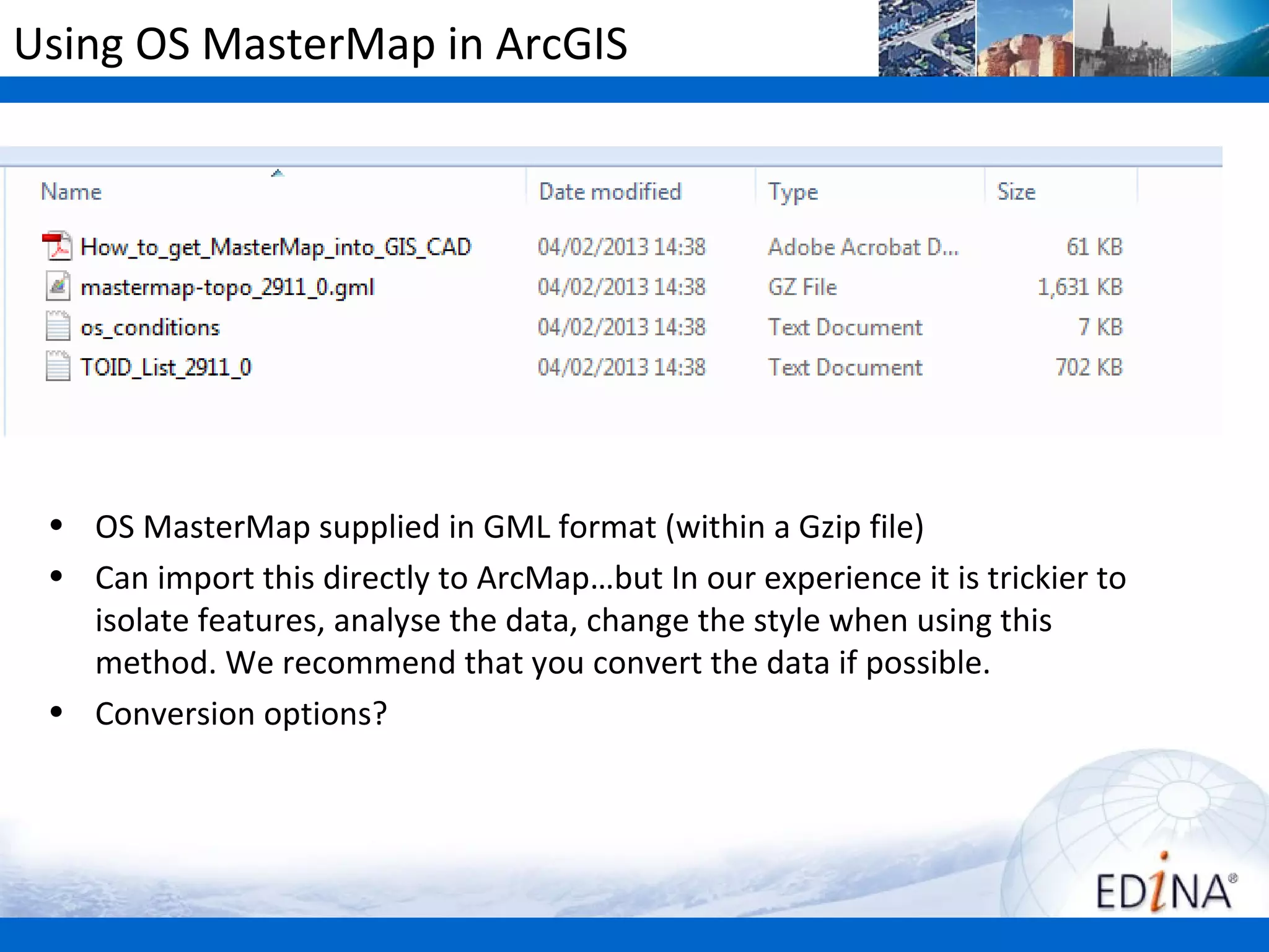 Using OS MasterMap in ArcGIS




 • OS MasterMap supplied in GML format (within a Gzip file)
 • Can import this directly to ArcMap…but In our experience it is trickier to
   isolate features, analyse the data, change the style when using this
   method. We recommend that you convert the data if possible.
 • Conversion options?
 