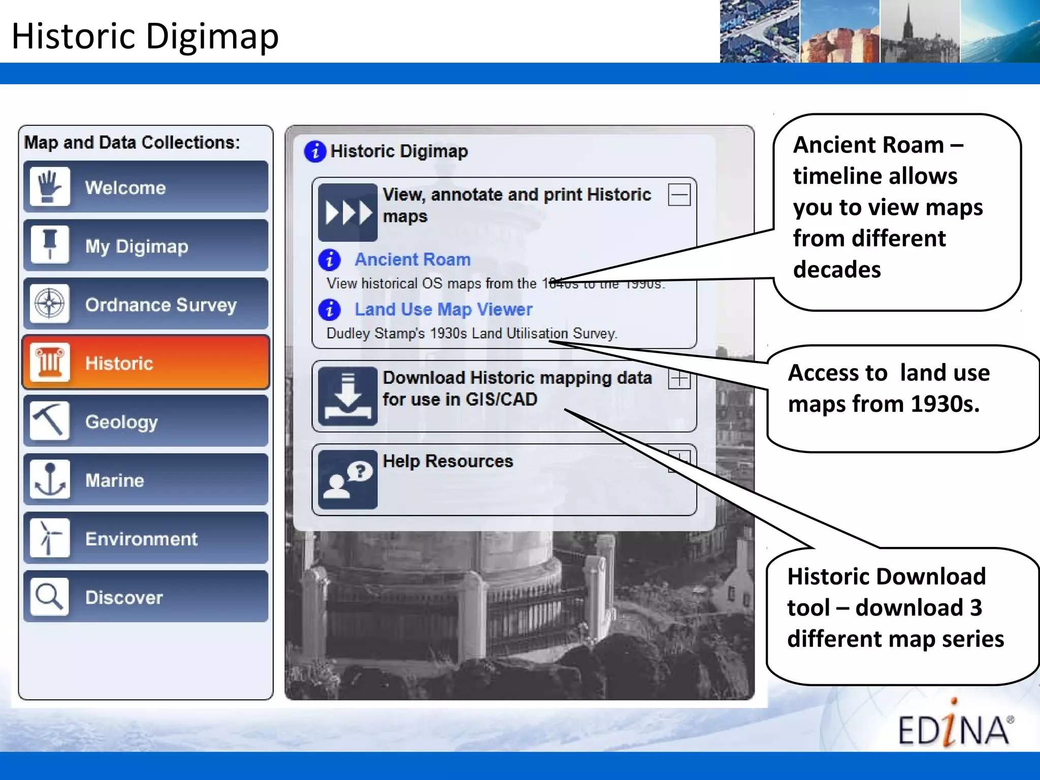 Historic Digimap

                   Ancient Roam –
                   timeline allows
                   you to view maps
                   from different
                   decades


                   Access to land use
                   maps from 1930s.




                   Historic Download
                   tool – download 3
                   different map series
 