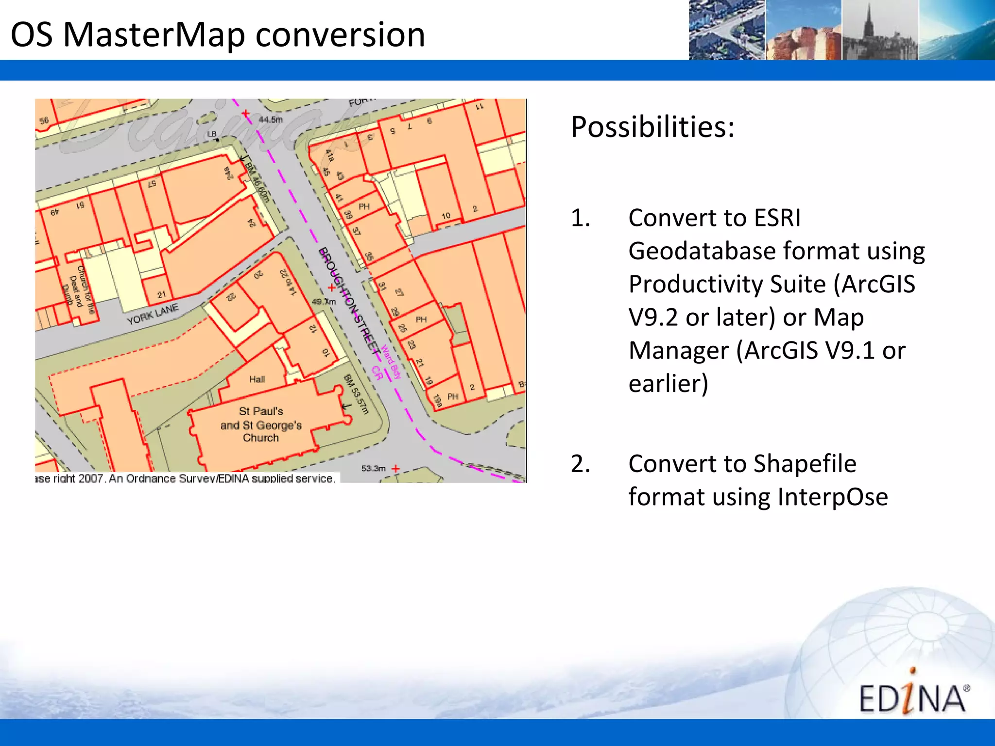OS MasterMap conversion

                          Possibilities:

                          1.   Convert to ESRI
                               Geodatabase format using
                               Productivity Suite (ArcGIS
                               V9.2 or later) or Map
                               Manager (ArcGIS V9.1 or
                               earlier)

                          2.   Convert to Shapefile
                               format using InterpOse
 