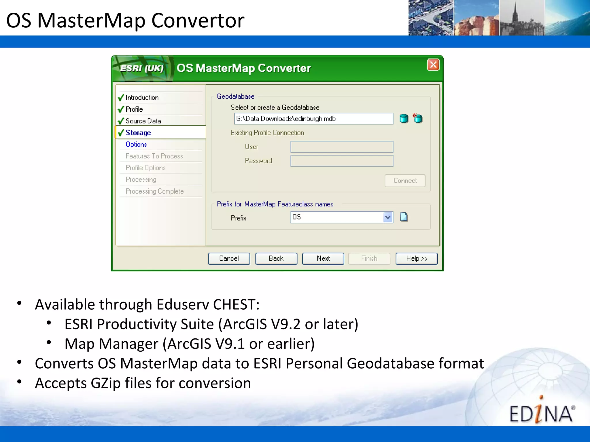 OS MasterMap Convertor




• Available through Eduserv CHEST:
   • ESRI Productivity Suite (ArcGIS V9.2 or later)
   • Map Manager (ArcGIS V9.1 or earlier)
• Converts OS MasterMap data to ESRI Personal Geodatabase format
• Accepts GZip files for conversion
 