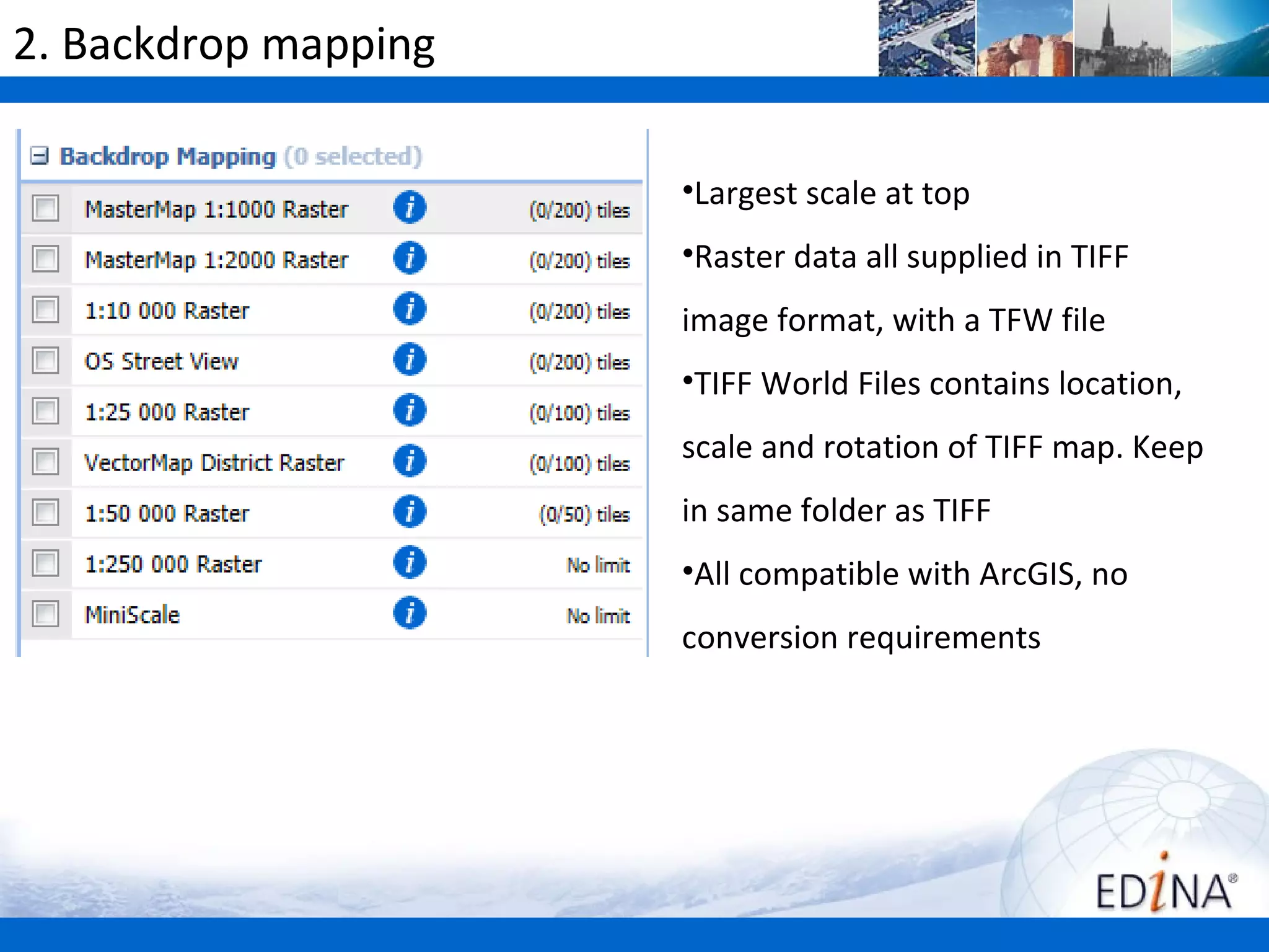 2. Backdrop mapping

                      •Largest scale at top
                      •Raster data all supplied in TIFF
                      image format, with a TFW file
                      •TIFF World Files contains location,
                      scale and rotation of TIFF map. Keep
                      in same folder as TIFF
                      •All compatible with ArcGIS, no
                      conversion requirements
 