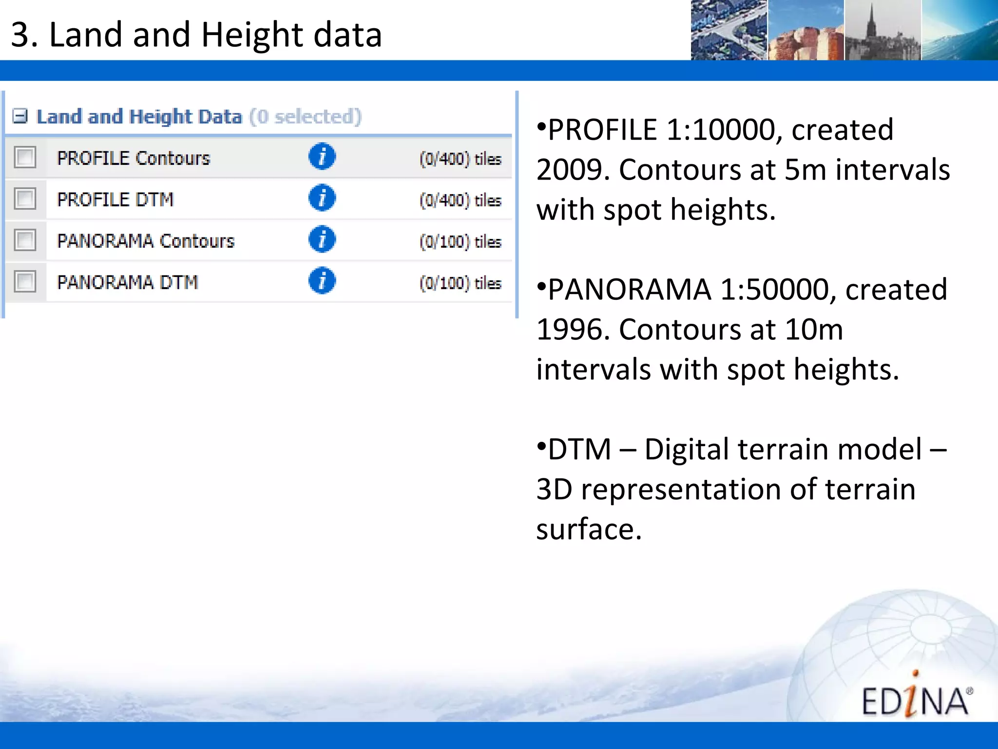 3. Land and Height data

                          •PROFILE 1:10000, created
                          2009. Contours at 5m intervals
                          with spot heights.

                          •PANORAMA 1:50000, created
                          1996. Contours at 10m
                          intervals with spot heights.

                          •DTM – Digital terrain model –
                          3D representation of terrain
                          surface.
 