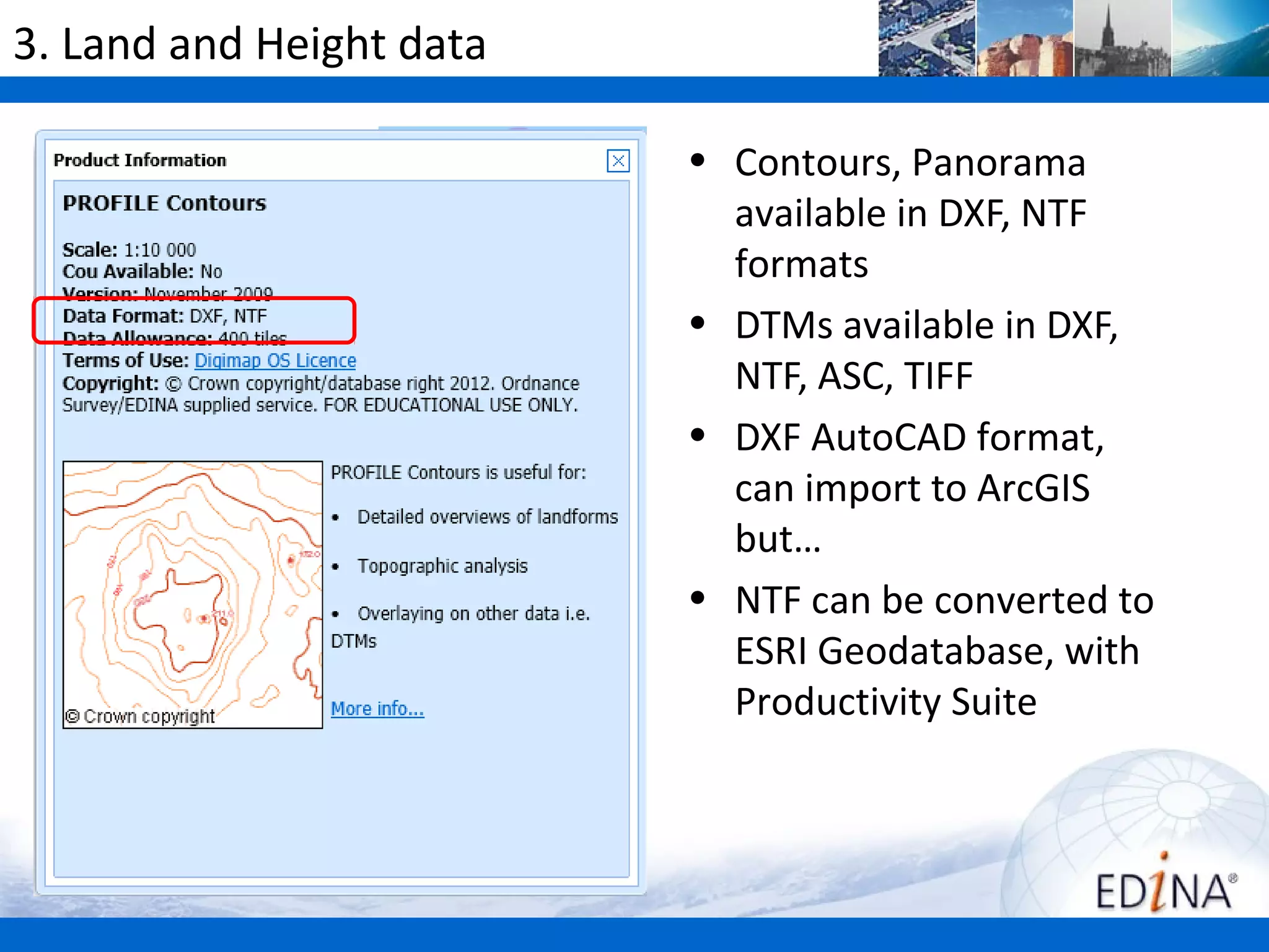 3. Land and Height data

                          • Contours, Panorama
                            available in DXF, NTF
                            formats
                          • DTMs available in DXF,
                            NTF, ASC, TIFF
                          • DXF AutoCAD format,
                            can import to ArcGIS
                            but…
                          • NTF can be converted to
                            ESRI Geodatabase, with
                            Productivity Suite
 