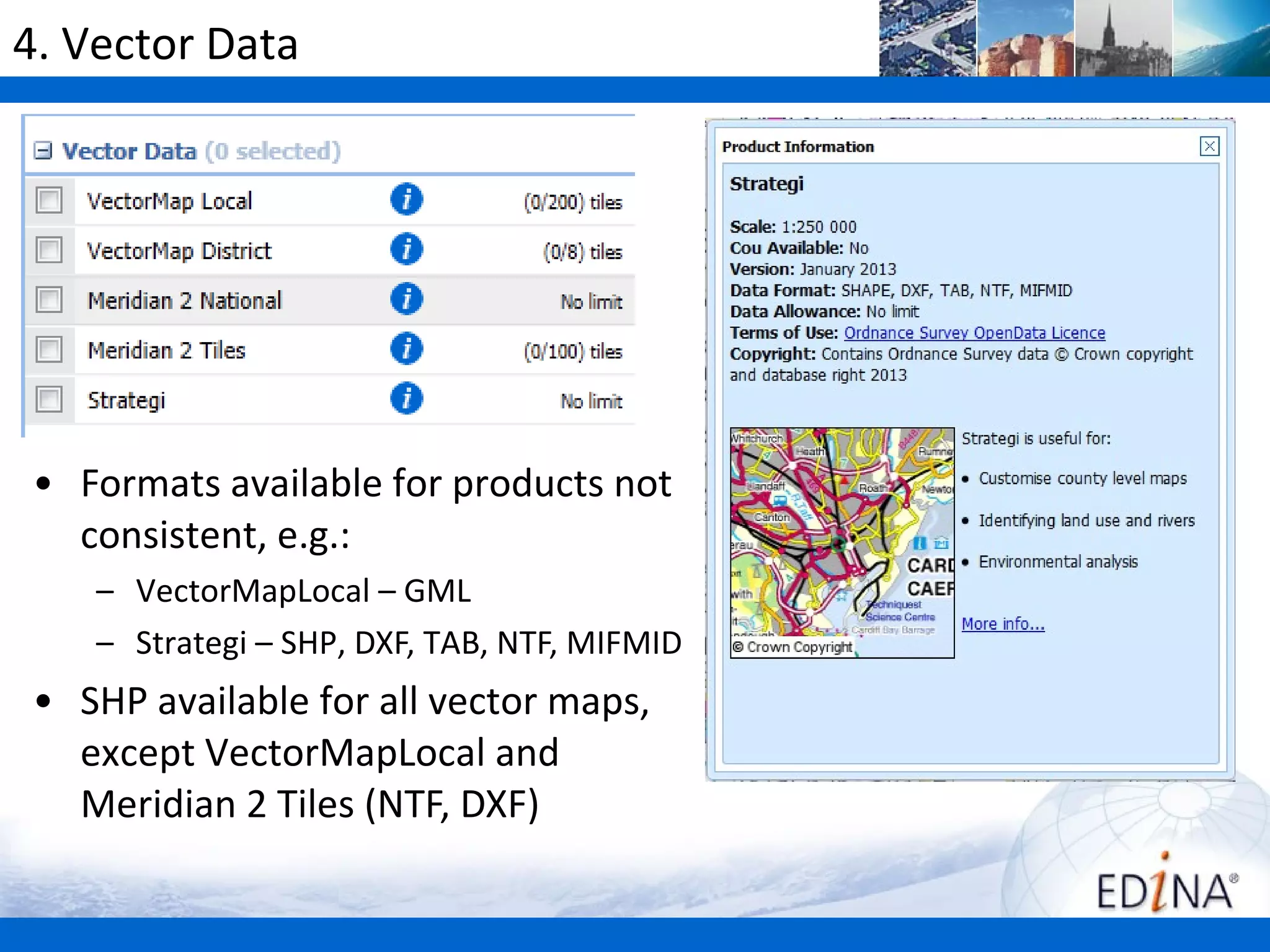 4. Vector Data




• Formats available for products not
  consistent, e.g.:
    – VectorMapLocal – GML
    – Strategi – SHP, DXF, TAB, NTF, MIFMID
• SHP available for all vector maps,
  except VectorMapLocal and
  Meridian 2 Tiles (NTF, DXF)
 
