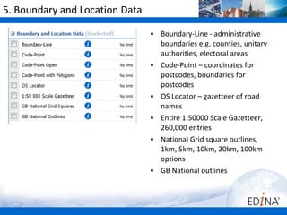 5. Boundary and Location Data

                                • Boundary-Line - administrative
                                  boundaries e.g. counties, unitary
                                  authorities, electoral areas
                                • Code-Point – coordinates for
                                  postcodes, boundaries for
                                  postcodes
                                • OS Locator – gazetteer of road
                                  names
                                • Entire 1:50000 Scale Gazetteer,
                                  260,000 entries
                                • National Grid square outlines,
                                  1km, 5km, 10km, 20km, 100km
                                  options
                                • GB National outlines
 