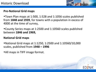 Historic Download

 Pre-National Grid maps
 •Town Plan maps at 1:500, 1:528 and 1:1056 scales published
 from 1848 and 1939, for towns with a population in excess of
 4000 at the time of survey,
 •County Series maps at 1:2500 and 1:10560 scales published
 between 1846 and 1969,
 National Grid maps
 •National Grid maps at 1:1250, 1:2500 and 1:10560/10,000
 scales, published from 1948 – 1996
 •All maps in TIFF image format.
 