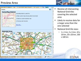 Preview Area
               • Receive all intersecting
                 National Grid tiles
                 covering the selected
                 area
               • Likely to receive data for
                 a larger area than the
                 one selected
               • National Grid tile sizes:
                   – 1 x 1 km, 5 x 5 km, 10 x
                     10 km, 20 x 20 km, 100
                     x 100 km
 