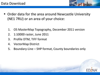 Data Download

 • Order data for the area around Newcastle University
   (NE1 7RU) or an area of your choice:

   1.   OS MasterMap Topography, December 2011 version
   2.   1:10000 raster, June 2011
   3.   Profile DTM, TIFF format
   4.   VectorMap District
   5.   Boundary-Line – SHP format, County boundaries only
 