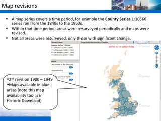 Map revisions

 • A map series covers a time period, for example the County Series 1:10560
   series ran from the 1840s to the 1960s.
 • Within that time period, areas were resurveyed periodically and maps were
   revised.
 • Not all areas were resurveyed, only those with significant change.




 •2nd revision 1900 – 1949
 •Maps available in blue
 areas (note this map
 availability tool is in
 Historic Download)
 