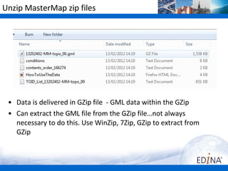 Unzip MasterMap zip files




 • Data is delivered in GZip file - GML data within the GZip
 • Can extract the GML file from the GZip file…not always
   necessary to do this. Use WinZip, 7Zip, GZip to extract from
   GZip
 