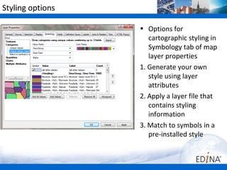 Styling options

                  • Options for
                     cartographic styling in
                     Symbology tab of map
                     layer properties
                  1. Generate your own
                     style using layer
                     attributes
                  2. Apply a layer file that
                     contains styling
                     information
                  3. Match to symbols in a
                     pre-installed style
 