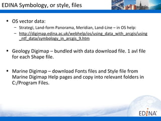 EDINA Symbology, or style, files

 • OS vector data:
    – Strategi, Land-form Panorama, Meridian, Land-Line – in OS help:
    – http://digimap.edina.ac.uk/webhelp/os/using_data_with_arcgis/using
      _ntf_data/symbology_in_arcgis_9.htm

 • Geology Digimap – bundled with data download file. 1 avl file
   for each Shape file.

 • Marine Digimap – download Fonts files and Style file from
   Marine Digimap Help pages and copy into relevant folders in
   C:/Program Files.
 