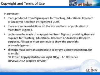 Copyright and Terms of Use

 In summary:
 • maps produced from Digimap Collections are for Teaching,
     Educational Research or Academic Research by registered users.
 • there are some restrictions on the size and form of publication of
     maps from Digimap.
 • copies may be made of maps printed from Digimap providing they are
     required for Teaching, Educational Research or Academic Research
     purposes. All copies must continue to show the copyright
     acknowledgement.
 • all maps must carry an appropriate copyright acknowledgement, for
     example:
     "© Crown Copyright/database right 20(yy). An Ordnance
     Survey/EDINA supplied service."
 