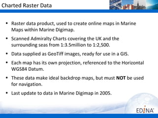 Charted Raster Data

 • Raster data product, used to create online maps in Marine
   Maps within Marine Digimap.
 • Scanned Admiralty Charts covering the UK and the
   surrounding seas from 1:3.5million to 1:2,500.
 • Data supplied as GeoTiff images, ready for use in a GIS.
 • Each map has its own projection, referenced to the Horizontal
   WGS84 Datum.
 • These data make ideal backdrop maps, but must NOT be used
   for navigation.
 • Last update to data in Marine Digimap in 2005.
 