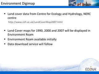 Environment Digimap

 • Land cover data from Centre for Ecology and Hydrology, NERC
   centre
    http://www.ceh.ac.uk/LandCoverMap2007.html


 • Land Cover maps for 1990, 2000 and 2007 will be displayed in
   Environment Roam
 • Environment Roam available initially
 • Data download service will follow
 