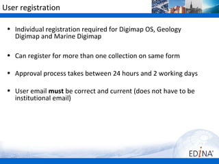 User registration

 • Individual registration required for Digimap OS, Geology
   Digimap and Marine Digimap

 • Can register for more than one collection on same form

 • Approval process takes between 24 hours and 2 working days

 • User email must be correct and current (does not have to be
   institutional email)
 