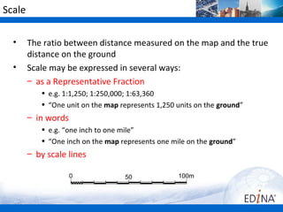 Scale

  •     The ratio between distance measured on the map and the true
        distance on the ground
  •     Scale may be expressed in several ways:
        – as a Representative Fraction
           • e.g. 1:1,250; 1:250,000; 1:63,360
           • “One unit on the map represents 1,250 units on the ground”
        – in words
           • e.g. “one inch to one mile”
           • “One inch on the map represents one mile on the ground”
        – by scale lines

                     0             50              100m
 