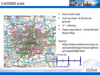 1:625000 scale

                 • Very small scale
                 • 1cm on map = 6.25 km on
                   ground
                 • 1” = 10miles
                 • Paper equivalent – Great Britain
                   Route Map

                 Source:
                    http://www.ordnancesurvey.co.
                    uk/oswebsite/gi/chooserightma
                    p/scale625000.html
 