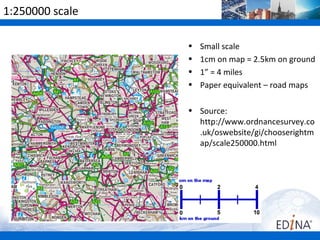 1:250000 scale

                 •   Small scale
                 •   1cm on map = 2.5km on ground
                 •   1” = 4 miles
                 •   Paper equivalent – road maps

                 • Source:
                   http://www.ordnancesurvey.co
                   .uk/oswebsite/gi/chooserightm
                   ap/scale250000.html
 