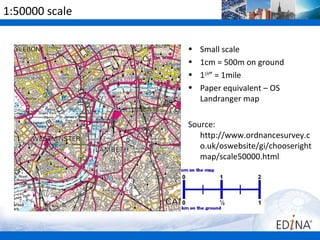 1:50000 scale

                •   Small scale
                •   1cm = 500m on ground
                •   11/4” = 1mile
                •   Paper equivalent – OS
                    Landranger map

                Source:
                   http://www.ordnancesurvey.c
                   o.uk/oswebsite/gi/chooseright
                   map/scale50000.html
 