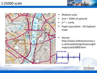 1:25000 scale

                •   Medium scale
                •   1cm = 250m on ground
                •   21/2” = 1mile
                •   Paper equivalent – OS Explorer
                    maps

                • Source:
                  http://www.ordnancesurvey.c
                  o.uk/oswebsite/gi/chooseright
                  map/scale25000.html
 