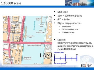 1:10000 scale

                •   Mid-scale
                •   1cm = 100m on ground
                •   61/4” = 1mile
                •   Digital map products –
                     – Streetview
                     – OS VectorMapLocal
                     – 1:10000 raster


                • Source:
                  http://www.ordnancesurvey.co.
                  uk/oswebsite/gi/chooserightmap
                  /scale10000.html
 