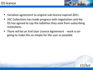 OS licence


 • Variation agreement to original sub-licence expired 2011
 • JISC Collections has made progress with negotiation and the
   OS has agreed to cap the liabilities they seek from subscribing
   institutions
 • There will be an End User Licence Agreement - work is on-
   going to make this as simple for the user as possible
 