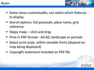 Roam

  • Some views customisable, can select which features
    to display
  • Search options: full postcode, place name, grid
    reference
  • Slippy maps – click and drag
  • Print in PDF format - A4-A0, landscape or portrait
  • Select print scale, within sensible limits (depend on
    map being displayed)
  • Copyright statement included on PDF file
 