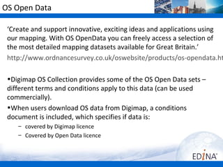 OS Open Data

 ‘Create and support innovative, exciting ideas and applications using
 our mapping. With OS OpenData you can freely access a selection of
 the most detailed mapping datasets available for Great Britain.’
 http://www.ordnancesurvey.co.uk/oswebsite/products/os-opendata.ht

 •Digimap OS Collection provides some of the OS Open Data sets –
 different terms and conditions apply to this data (can be used
 commercially).
 •When users download OS data from Digimap, a conditions
 document is included, which specifies if data is:
    – covered by Digimap licence
    – Covered by Open Data licence
 