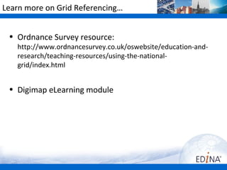 Learn more on Grid Referencing…


 • Ordnance Survey resource:
   http://www.ordnancesurvey.co.uk/oswebsite/education-and-
   research/teaching-resources/using-the-national-
   grid/index.html


 • Digimap eLearning module
 