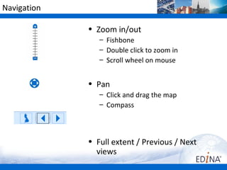 Navigation

             • Zoom in/out
                – Fishbone
                – Double click to zoom in
                – Scroll wheel on mouse


             • Pan
                – Click and drag the map
                – Compass



             • Full extent / Previous / Next
               views
 
