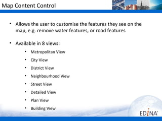 Map Content Control

  • Allows the user to customise the features they see on the
    map, e.g. remove water features, or road features

  • Available in 8 views:
        •   Metropolitan View
        •   City View
        •   District View
        •   Neighbourhood View
        •   Street View
        •   Detailed View
        •   Plan View
        •   Building View
 