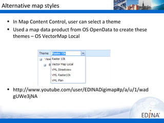 Alternative map styles

  • In Map Content Control, user can select a theme
  • Used a map data product from OS OpenData to create these
    themes – OS VectorMap Local




  • http://www.youtube.com/user/EDINADigimap#p/a/u/1/wad
    gUWe3jNA
 