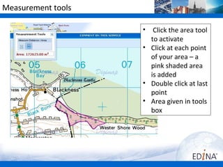 Measurement tools

                    •  Click the area tool
                      to activate
                    • Click at each point
                      of your area – a
                      pink shaded area
                      is added
                    • Double click at last
                      point
                    • Area given in tools
                      box
 
